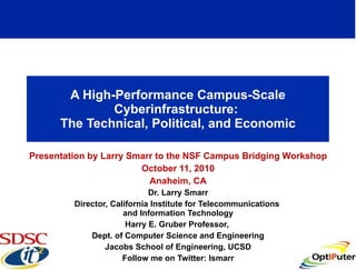 A High-Performance Campus-Scale Cyberinfrastructure:  The Technical, Political, and Economic Presentation by Larry Smarr to the NSF Campus Bridging Workshop October 11, 2010 Anaheim, CA Dr. Larry Smarr Director, California Institute for Telecommunications  and Information Technology Harry E. Gruber Professor,  Dept. of Computer Science and Engineering Jacobs School of Engineering, UCSD Follow me on Twitter: lsmarr 