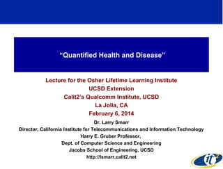 “Quantified Health and Disease”

Lecture for the Osher Lifetime Learning Institute
UCSD Extension
Calit2’s Qualcomm Institute, UCSD
La Jolla, CA
February 6, 2014
Dr. Larry Smarr
Director, California Institute for Telecommunications and Information Technology
Harry E. Gruber Professor,
Dept. of Computer Science and Engineering
Jacobs School of Engineering, UCSD
http://lsmarr.calit2.net

 