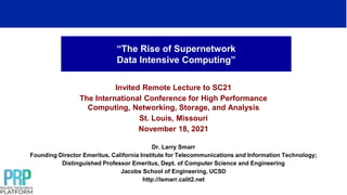 “The Rise of Supernetwork
Data Intensive Computing”
Invited Remote Lecture to SC21
The International Conference for High Performance
Computing, Networking, Storage, and Analysis
St. Louis, Missouri
November 18, 2021
Dr. Larry Smarr
Founding Director Emeritus, California Institute for Telecommunications and Information Technology;
Distinguished Professor Emeritus, Dept. of Computer Science and Engineering
Jacobs School of Engineering, UCSD
http://lsmarr.calit2.net
 