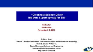 “Creating a Science-Driven
Big Data Superhighway for SIO”
Slides for
SIO Retreat
November 2-3, 2016
Dr. Larry Smarr
Director, California Institute for Telecommunications and Information Technology
Harry E. Gruber Professor,
Dept. of Computer Science and Engineering
Jacobs School of Engineering, UCSD
http://lsmarr.calit2.net
1
 