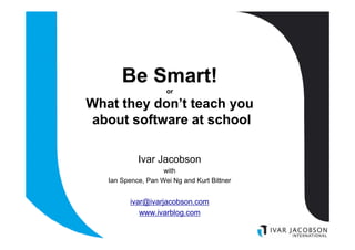Be Smart!
                     or

What they don’t teach you
about software at school

            Ivar Jacobson
                    with
   Ian Spence, Pan Wei Ng and Kurt Bittner


         ivar@ivarjacobson.com
            www.ivarblog.com
 