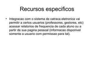 Recursos especificos Integracao com o sistema de catraca eletronica vai permitir a certos usuarios (professores, gestores, etc) acessar relatorios de frequencia de cada aluno ou a partir de sua pagina pessoal (informacao disponivel somente a usuario com permissao para tal). 