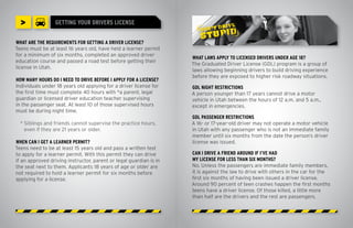 >               GETTING YOUR DRIVERS LICENSE


WHAT ARE THE REQUIREMENTS FOR GETTING A DRIVER LICENSE?
Teens must be at least 16 years old, have held a learner permit
for a minimum of six months, completed an approved driver
                                                                    WHAT LAWS APPLY TO LICENSED DRIVERS UNDER AGE 18?
education course and passed a road test before getting their
                                                                    The Graduated Driver License (GDL) program is a group of
license in Utah.
                                                                    laws allowing beginning drivers to build driving experience
                                                                    before they are exposed to higher risk roadway situations.
HOW MANY HOURS DO I NEED TO DRIVE BEFORE I APPLY FOR A LICENSE?
Individuals under 18 years old applying for a driver license for    GDL NIGHT RESTRICTIONS
the first time must complete 40 hours with *a parent, legal         A person younger than 17 years cannot drive a motor
guardian or licensed driver education teacher supervising           vehicle in Utah between the hours of 12 a.m. and 5 a.m.,
in the passenger seat. At least 10 of those supervised hours        except in emergencies.
must be during night time.
                                                                    GDL PASSENGER RESTRICTIONS
  * Siblings and friends cannot supervise the practice hours,       A 16- or 17-year-old driver may not operate a motor vehicle
    even if they are 21 years or older.                             in Utah with any passenger who is not an immediate family
                                                                    member until six months from the date the person’s driver
WHEN CAN I GET A LEARNER PERMIT?                                    license was issued.
Teens need to be at least 15 years old and pass a written test
to apply for a learner permit. With this permit they can drive      CAN I DRIVE A FRIEND AROUND IF I’VE HAD
if an approved driving instructor, parent or legal guardian is in   MY LICENSE FOR LESS THAN SIX MONTHS?
the seat next to them. Applicants 18 years of age or older are      No. Unless the passengers are immediate family members,
not required to hold a learner permit for six months before         it is against the law to drive with others in the car for the
applying for a license.                                             first six months of having been issued a driver license.
                                                                    Around 90 percent of teen crashes happen the first months
                                                                    teens have a driver license. Of those killed, a little more
                                                                    than half are the drivers and the rest are passengers.
 