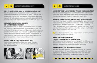 >               MOTORCYCLE ENDORSEMENT                              >            SEATBELTS SAVE LIVES

DOES MY DRIVER LICENSE ALLOW ME TO RIDE A MOTORCYCLE TOO?        CAN I BE STOPPED BY LAW ENFORCEMENT IF I’M NOT WEARING A SEAT BELT?
No. Already licensed drivers must receive a special              Yes. You may be stopped and issued a citation for not wearing
endorsement from the Department of Public Safety to ride a       a seat belt if you are under age 19. Both passengers and drivers
motorcycle. For the first two months, newly endorsed riders      can receive tickets. If cited, the maximum fine is $45.
cannot ride with a passenger, on roads with a speed limit of
more than 60 mph or between the hours of 10 p.m. and 6 a.m.      INSTEAD OF USING A SEAT BELT, CAN I JUST BRACE MYSELF IN A CRASH?
                                                                 In a crash, your body weight is multiplied by the speed of the car.
DO I NEED TO TAKE A TRAINING COURSE TO                           For example, if you weigh 150 pounds and crash while traveling
GET A MOTORCYCLE ENDORSEMENT?                                    30 mph, your body would hit with a force of 4,500 pounds.
You aren’t required by law to complete a training course to      There is no way you can brace yourself against that much force,
get a motorcycle endorsement; you only need to pass the          and your chances of being thrown from the car are much higher
written and riding test. However, 92 percent of all motorcycle   if you aren’t restrained in a seat belt.
crashes involve riders who were self-taught or learned from
                                                                  >   Your chances of being killed in a crash are 23 times greater if
family or friends. Learner permit holders younger than 19
                                                                      you are thrown from the car.
need a motorcycle learner permit for at least two months
prior to receiving a motorcycle endorsement.                     IF MY SEAT BELT ISN’T COMFORTABLE,
                                                                 CAN I PUT IT UNDER MY ARM OR BEHIND MY BACK?
HELMETS CRAMP MY STYLE - DO THEY REALLY HELP?                    No. The shoulder belt should be worn properly at all times, over
Helmets are required for all persons under the age               the strongest bones in the body, the hips and shoulders. It also
of 18. On average, half of all motorcyclists killed were         prevents severe organ and spinal damage in a crash.
not wearing helmets.
                                                                 IS MY KID BROTHER SAFE IN A NORMAL SEAT BELT?
                                                                 No. Seat belts are designed to fit adults and can be a danger
                                                                 to young children. By law, children are required to ride in an
                                                                 appropriate child safety seat or booster seat until they are
                                                                 eight years old, unless they are 4 feet 9 inches or taller.
 