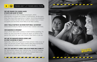 >              FRIENDS DON’T LET FRIENDS DRIVE STUPID


WHY ARE CRASHES THE LEADING CAUSES
OF DEATH AND INJURY IN TEENS?
Teens tend to drive with multiple passengers, which
dramatically increases the number of distractions. At the same
time, they have little experience in higher risk driving situations.
Crashes in which the teen-driven vehicle contains four or more
occupants are five times more likely to be fatal crashes.

DOES IT REALLY MATTER IF I DO OTHER STUFF WHILE I AM DRIVING?
Distracted driving is a factor in one in four crashes nationally.

HOW DANGEROUS IS SPEEDING?
One in three fatal traffic crashes in Utah involve speeding. It’s
better for you to be late for school (or work, or home or the
game) than early for your own funeral. Slow down or pay up.

WHY ARE THE GRADUATED DRIVER LICENSE LAWS
SO STRICT ON DRIVING AT NIGHT?
Nationally, while only 15 percent of teen drivers’ miles occur at
night, 40 percent of their fatal crashes take place during this
time. Reduced visibility and fatigue can be deadly.

CAN I TEXT AND DRIVE IF I HARDLY LOOK AT MY PHONE WHILE DOING IT?
No. Distractions reduce your reaction time. A driver traveling
65 miles per hour covers the length of a football field in the
same time it takes to check a text message.
 