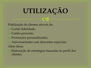 UTILIZAÇÃO
                
Fidelização de clientes através de:
 Cartão fidelidade;
 Cartão-presente;
 Promoções personalizadas;
 Aniversariantes com descontos especiais;
Além disso:
 Elaboração de estratégias baseadas no perfil dos
   clientes.
 