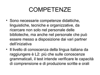 COMPETENZE Sono necessarie competenze didattiche, linguistiche, tecniche e organizzative, da ricercare non solo nel personale delle biblioteche, ma anche nel personale che può essere messo a disposizione dai vari partner dell’iniziativa Il livello di conoscenza della lingua italiana da raggiungere è L2: più che sulle conoscenze grammaticali, il test intende verificare le capacità di comprensione e di produzione scritte e orali 