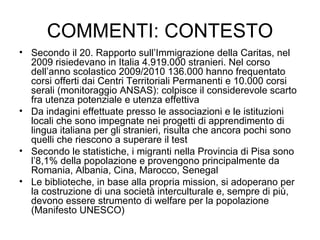 COMMENTI: CONTESTO Secondo il 20. Rapporto sull’Immigrazione della Caritas, nel 2009 risiedevano in Italia 4.919.000 stranieri. Nel corso dell’anno scolastico 2009/2010 136.000 hanno frequentato corsi offerti dai Centri Territoriali Permanenti e 10.000 corsi serali (monitoraggio ANSAS): colpisce il considerevole scarto fra utenza potenziale e utenza effettiva Da indagini effettuate presso le associazioni e le istituzioni locali che sono impegnate nei progetti di apprendimento di lingua italiana per gli stranieri, risulta che ancora pochi sono quelli che riescono a superare il test Secondo le statistiche, i migranti nella Provincia di Pisa sono l’8,1% della popolazione e provengono principalmente da Romania, Albania, Cina, Marocco, Senegal Le biblioteche, in base alla propria mission, si adoperano per la costruzione di una società interculturale e, sempre di più, devono essere strumento di welfare per la popolazione (Manifesto UNESCO) 
