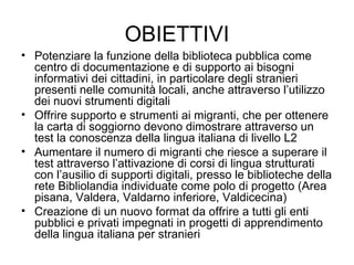 OBIETTIVI Potenziare la funzione della biblioteca pubblica come centro di documentazione e di supporto ai bisogni informativi dei cittadini, in particolare degli stranieri presenti nelle comunità locali, anche attraverso l’utilizzo dei nuovi strumenti digitali Offrire supporto e strumenti ai migranti, che per ottenere la carta di soggiorno devono dimostrare attraverso un test la conoscenza della lingua italiana di livello L2 Aumentare il numero di migranti che riesce a superare il test attraverso l’attivazione di corsi di lingua strutturati con l’ausilio di supporti digitali, presso le biblioteche della rete Bibliolandia individuate come polo di progetto (Area pisana, Valdera, Valdarno inferiore, Valdicecina) Creazione di un nuovo format da offrire a tutti gli enti pubblici e privati impegnati in progetti di apprendimento della lingua italiana per stranieri 