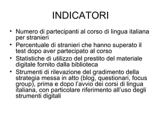 INDICATORI Numero di partecipanti al corso di lingua italiana per stranieri Percentuale di stranieri che hanno superato il test dopo aver partecipato al corso Statistiche di utilizzo del prestito del materiale digitale fornito dalla biblioteca Strumenti di rilevazione del gradimento della strategia messa in atto (blog, questionari, focus group), prima e dopo l’avvio dei corsi di lingua italiana, con particolare riferimento all’uso degli strumenti digitali 
