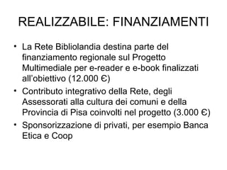 REALIZZABILE: FINANZIAMENTI La Rete Bibliolandia destina parte del finanziamento regionale sul Progetto Multimediale per e-reader e e-book finalizzati all’obiettivo (12.000  Є ) Contributo integrativo della Rete, degli Assessorati alla cultura dei comuni e della Provincia di Pisa coinvolti nel progetto (3.000  Є ) Sponsorizzazione di privati, per esempio Banca Etica e Coop 