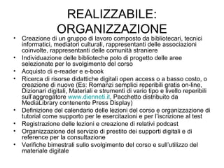 REALIZZABILE: ORGANIZZAZIONE Creazione di un gruppo di lavoro composto da bibliotecari, tecnici informatici, mediatori culturali, rappresentanti delle associazioni coinvolte, rappresentanti delle comunità straniere Individuazione delle biblioteche polo di progetto delle aree selezionate per lo svolgimento del corso Acquisto di e-reader e e-book Ricerca di risorse didattiche digitali open access o a basso costo, o creazione di nuove (Es: Romanzi semplici reperibili gratis on-line, Dizionari digitali, Materiali e strumenti di vario tipo e livello reperibili sull’aggregatore  www.dienneti.it , Pacchetto distribuito da MediaLibrary contenente Press Display) Definizione del calendario delle lezioni del corso e organizzazione di tutorial come supporto per le esercitazioni e per l’iscrizione al test Registrazione delle lezioni e creazione di relativi podcast Organizzazione del servizio di prestito dei supporti digitali e di reference per la consultazione Verifiche bimestrali sullo svolgimento del corso e sull’utilizzo del materiale digitale 
