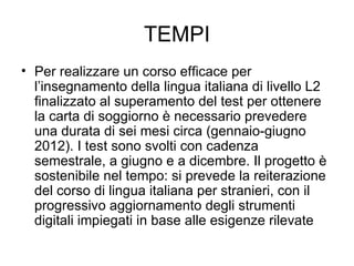 TEMPI Per realizzare un corso efficace per l’insegnamento della lingua italiana di livello L2 finalizzato al superamento del test per ottenere la carta di soggiorno è necessario prevedere una durata di sei mesi circa (gennaio-giugno 2012). I test sono svolti con cadenza semestrale, a giugno e a dicembre. Il progetto è sostenibile nel tempo: si prevede la reiterazione del corso di lingua italiana per stranieri, con il progressivo aggiornamento degli strumenti digitali impiegati in base alle esigenze rilevate 
