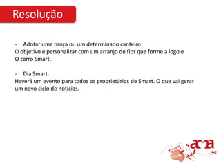 Resolução

- Adotar uma praça ou um determinado canteiro.
O objetivo é personalizar com um arranjo de flor que forme a logo e
O carro Smart.

- Dia Smart.
Haverá um evento para todos os proprietários de Smart. O que vai gerar
um novo ciclo de notícias.
 