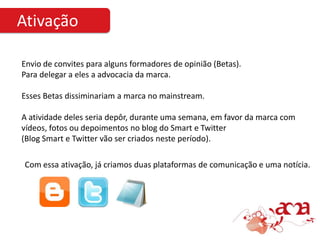 Ativação

Envio de convites para alguns formadores de opinião (Betas).
Para delegar a eles a advocacia da marca.

Esses Betas dissiminariam a marca no mainstream.

A atividade deles seria depôr, durante uma semana, em favor da marca com
vídeos, fotos ou depoimentos no blog do Smart e Twitter
(Blog Smart e Twitter vão ser criados neste período).

 Com essa ativação, já criamos duas plataformas de comunicação e uma notícia.
 