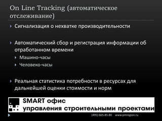 On Line Tracking (автоматическое
отслеживание)
   Сигнализация о нехватке производительности

   Автоматический сбор и регистрация информации об
    отработанном времени
       Машино-часы
       Человеко-часы


   Реальная статистика потребности в ресурсах для
    дальнейшей оценки стоимости и норм



                                 (495) 665-85-80   www.pmregion.ru
 