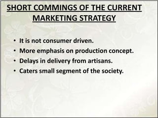 SHORT COMMINGS OF THE CURRENT
MARKETING STRATEGY
• It is not consumer driven.
• More emphasis on production concept.
• Delays in delivery from artisans.
• Caters small segment of the society.
 