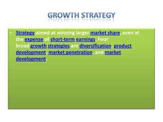• Strategy aimed at winning larger market share, even at
the expense of short-term earnings. Four
broad growth strategies are diversification, product
development, market penetration, and market
development.
 