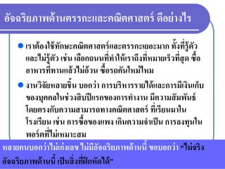อัจฉริยภาพด้านตรรกะและคณิตศาสตร์ ดีอย่างไร
เราต้องใช้ทักษะคณิตศาสตร์และตรรกะเยอะมาก ทั้งที่รู้ตัว
และไม่รู้ตัว เช่น เลือกถนนที่ทําให้เราถึงที่หมายเร็วที่สุด ซื้อ
อาหารที่ทานแล้วไม่อ้วน ซื้อรถคันใหม่ไหม
งานวิจัยหลายชิ้น บอกว่า การบริหารรายได้และการมีเงินเก็บ
ของบุคคลในช่วงสิบปีแรกของการทํางาน มีความสัมพันธ์
โดยตรงกับความสามารถทางคณิตศาสตร์ ที่เรียนมาใน
โรงเรียน เช่น การซื้อของแพง เกินความจําเป็น การลงทุนใน
พอร์ตที่ไม่เหมาะสม
หลายคนบอกว่าไม่เก่งเลข ไม่มีอัจฉริยภาพด้านนี้ ขอบอกว่า “ไม่จริง
อัจฉริยภาพด้านนี้ เป็นสิ่งที่ฝึกหัดได้”
 