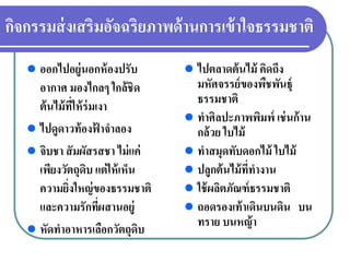 กิจกรรมส่งเสริมอัจฉริยภาพด้านการเข้าใจธรรมชาติ
ออกไปอยู่นอกห้องปรับ
อากาศ มองไกลๆ ใกล้ชิด
ต้นไม้ที่ให้ร่มเงา
ไปดูดาวท้องฟ้ าจําลอง
จิบชา สัมผัสรสชา ไม่แค่
เพียงวัตถุดิบ แต่ให้เห็น
ความยิ่งใหญ่ของธรรมชาติ
และความรักที่ผสานอยู่
หัดทําอาหารเลือกวัตถุดิบ
ไปตลาดต้นไม้ คิดถึง
มหัศจรรย์ของพืชพันธุ์
ธรรมชาติ
ทําศิลปะภาพพิมพ์ เช่นก้าน
กล้วย ใบไม้
ทําสมุดทับดอกไม้ ใบไม้
ปลูกต้นไม้ที่ทํางาน
ใช้ผลิตภัณฑ์ธรรมชาติ
ถอดรองเท้าเดินบนดิน บน
ทราย บนหญ้า
 