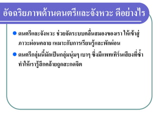 อัจฉริยภาพด้านดนตรีและจังหวะ ดีอย่างไร
ดนตรีและจังหวะ ช่วยจัดระบบคลื่นสมองของเรา ให้เข้าสู่
ภาวะผ่อนคลาย เหมาะกับการเรียนรู้และพักผ่อน
ดนตรีกลุ่มนี้มักเป็นกลุ่มนุ่มๆ เบาๆ ซึ่งมีแพทเทิร์นเสียงที่ซํ้า
ทําให้เรารู้สึกคล้ายถูกสะกดจิต
 