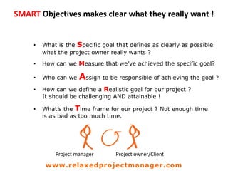 SMART Objectives makes clear what they really want !
• What is the specific goal that defines as clearly as possible
what the project owner really wants ?
• How can we Measure that we’ve achieved the specific goal?
• Who can we Assign to be responsible of achieving the goal ?
• How can we define a Realistic goal for our project ?
It should be challenging AND attainable !
• What’s the Time frame for our project ? Not enough time
is as bad as too much time.
Project manager Project owner/Client
www.relaxedprojectmanager.com
 