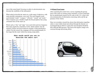 8
ence of the smart brand. Focusing on safety in advertisements may
discount the credibility of the information.
When asked to describe the smart car, a wide range of adjectives, with
many possible connotations, were used. The most frequent words
used included “small,” “compact,” “efficient,” “unsafe” and “nerdy.”
These responses give valuable insight into the perceptions that young
consumers have of the smart car.
Words such as “chic” and “edgy” were used with much less frequency
than many negatively connotative words, which explains why the
majority of those surveyed would not consider it when purchasing a
vehicle. For this reason, this campaign will focus predominantly on
the image that the smart vehicle has among young adults.
What words would you use to
describe the smart car?
>>Conclusions
After examining the results from a survey regarding the percep-
tions of the smart car among young consumers, we have found that
the two predominant reasons for low sales in the U.S. is due to the
miscommunication of information concerning safety and the ap-
pearance of the vehicle.
Since our secondary research has shown that information regarding
safety is most widely found and utilized through the Internet, we
recommend that an effort to correct this misconception should be
left to PR and Web presence. This leaves the negative image to be
corrected through advertising efforts.
 