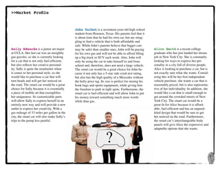 10
?
John Talbot is a seventeen-year-old high school
student from Houston, Texas. His parents feel that it
is about time that he had his own car, but are strug-
gling to find a vehicle that is both affordable and
safe. While John’s parents believe that bigger cars
may be safer than smaller ones, John will be paying
for his own gas and will not be able to afford filling
up a big truck or SUV each week. Also, John will
only be using the car to take himself to and from
school and, therefore, does not need a large vehicle.
The smart car would be a great choice for John be-
cause it not only has a 5-star side crash test rating,
but also has the high quality of a Mercedes without
the hefty price tag. Its size is perfect for storing his
book bags and sports equipment, while giving him
the freedom to park in tight spots. Furthermore, the
smart car is fuel-efficient and will allow John to put
his money toward something much more worth-
while than gas.
Alice Smith is a recent college
graduate who has just landed her dream
job in New York City. She is constantly
looking for ways to express her per-
sonality in a city full of diverse people.
Alice is looking to purchase a car, but is
not exactly sure what she wants. Consid-
ering this will be her first independent
vehicle purchase, she wants a car that is
reasonably priced, but is also representa-
tive of her individuality. In addition, she
would like a car that is small enough to
get around the crowded streets of New
York City. The smart car would be a
great fit for Alice because it is afford-
able, fuel-efficient and has an unparal-
leled design that would be sure to get
her noticed on the road. Furthermore,
the smart car’s interchangeable body
panels will give Alice the expressive and
adaptable options that she wants.
Sally Edwards is a junior art major
at UCLA. Her last car was an unsightly
gas-guzzler, so she is currently looking
for a car that is not only fuel-efficient,
but also reflects her creative personal-
ity. Sally is quite the trendsetter when
it comes to her personal style, so she
would like to purchase a car that will
turn heads and will get her noticed on
the road. The smart car would be a great
choice for Sally because it is essentially
a piece of mobile art that exemplifies
her uniqueness. Its customizable parts
will allow Sally to express herself in an
entirely new way and will provide a new
outlet to express her creativity. With a
gas mileage of 33 miles per gallon in the
city, the smart car will also make Sally’s
trips to the pump less painful.
>>Market Profile
 