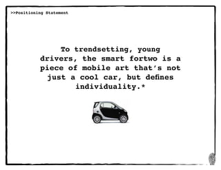 12
>>Positioning Statement
To trendsetting, young
drivers, the smart fortwo is a
piece of mobile art that’s not
just a cool car, but defines
individuality.*
 