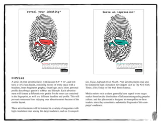 13
>>Print
A series of print advertisements will measure 8.5" × 11", and will
have a very clean layout, consisting mostly of white space with a
headline, smart fingerprint graphic, smart logo, and a short, personal
profile describing a person’s hobbies and lifestyle. Each advertise-
ment will feature a different color profile for the smart car contained
in the fingerprint, as well as a different headline and profile. This will
prevent consumers from skipping over advertisements because of the
similar layout.
These advertisements will be featured in a variety of magazines with
high circulation rates among this target audience, such as Cosmopoli-
tan, Vogue, GQ and Men’s Health. Print advertisements may also
be featured in high-circulation newspapers such as The New York
Times, USA Today or The Wall Street Journal.
Media outlets such as these generally have appeal to our target
market based on the distribution of information regarding popular
culture, and this placement is designed to monopolize on these
readers, since they constitute a substantial fragment of this cam-
paign’s audience.
Amy Gardner is a 27-year-old investment banker living
in Chicago, Illinois. She enjoys the social scene with her
friends, playing tennis, and is a member of a book club. She
lives in an apartment in Lincoln Park with two roommates.
When she drives somewhere, she leaves an impression.
reveal your identity*
Mark Williams is a 17-year-old high school senior in Ar-
lington, Texas. He is very involved in school with the varsity
football team and several school clubs. He loves to play golf
on the weekends and hang out with his friends. When he’s
driving to school, he leaves an impression.
leave an impression*
 