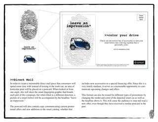 14
>>Direct Mail
In order to create a memorable direct mail piece that consumers will
spend some time with instead of tossing in the trash can, an area of
lenticular print will be placed on a postcard. When looked at from
one angle, this will show the smart fingerprint graphic that brands
each part of this campaign, but when tilted in a different direction, a
picture of a smart fortwo will be accompanied by the headline “leave
an impression.”
The postcard will also contain copy communicating current promo-
tional offers and new additions to the smart catalog, whether that
includes new accessories or a special financing offer. Since this is a
very timely medium, it serves as a memorable opportunity to com-
municate upcoming changes and offers.
This format can also be reused for different types of promotions by
changing the model and color of the depicted smart car as well as
the headline above it. This will cause the audience to stop and read a
new offer, even though they have received a similar postcard in the
past.
leave an
impression*
*	Features represented in this depiction may not be standard on all smart 	
	 fortwo models. Additional features or color panels may cost extra.
>>color your drive
Check out our newest line of accessories to turn your
smart fortwo into a driving machine that is	
personally yours.
www.smartusa.com
Place
Stamp
Here
leave an
impression*
 