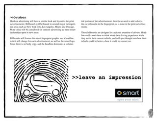 15
>>leave an impression
>>Outdoor
Outdoor advertising will have a similar look and layout to the print
advertisements. Billboards will be leased in several major metropoli-
tan areas such as New York City, Los Angeles, Miami and Chicago.
More cities will be considered for outdoor advertising as more smart
dealerships open in new areas.
Billboards will feature the smart fingerprint graphic and a headline,
which will change for each advertisement, as well as the smart logo.
Since there is no body copy, and the headline dominates a substan-
tial portion of the advertisement, there is no need to add color to
the car silhouette in the fingerprint, as is done in the print advertise-
ments.
These billboards are designed to catch the attention of drivers. Head-
lines will cause them to think about their driving experience while
they are in their current vehicle, and will spur thought into how their
vehicle could be better—how it could be a smart car.
 