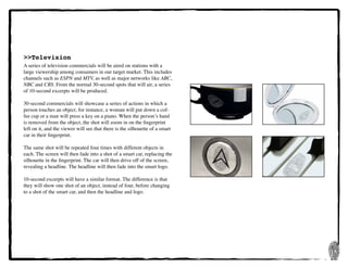 16
>>Television
A series of television commercials will be aired on stations with a
large viewership among consumers in our target market. This includes
channels such as ESPN and MTV, as well as major networks like ABC,
NBC and CBS. From the normal 30-second spots that will air, a series
of 10-second excerpts will be produced.
30-second commercials will showcase a series of actions in which a
person touches an object, for instance, a woman will put down a cof-
fee cup or a man will press a key on a piano. When the person’s hand
is removed from the object, the shot will zoom in on the fingerprint
left on it, and the viewer will see that there is the silhouette of a smart
car in their fingerprint.
The same shot will be repeated four times with different objects in
each. The screen will then fade into a shot of a smart car, replacing the
silhouette in the fingerprint. The car will then drive off of the screen,
revealing a headline. The headline will then fade into the smart logo.
10-second excerpts will have a similar format. The difference is that
they will show one shot of an object, instead of four, before changing
to a shot of the smart car, and then the headline and logo.
 