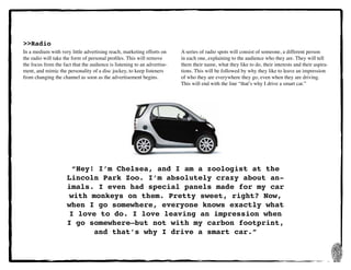 17
>>Radio
In a medium with very little advertising reach, marketing efforts on
the radio will take the form of personal profiles. This will remove
the focus from the fact that the audience is listening to an advertise-
ment, and mimic the personality of a disc jockey, to keep listeners
from changing the channel as soon as the advertisement begins.
“Hey! I’m Chelsea, and I am a zoologist at the
Lincoln Park Zoo. I’m absolutely crazy about an-
imals. I even had special panels made for my car
with monkeys on them. Pretty sweet, right? Now,
when I go somewhere, everyone knows exactly what
I love to do. I love leaving an impression when
I go somewhere—but not with my carbon footprint,
and that’s why I drive a smart car.”
A series of radio spots will consist of someone, a different person
in each one, explaining to the audience who they are. They will tell
them their name, what they like to do, their interests and their aspira-
tions. This will be followed by why they like to leave an impression
of who they are everywhere they go, even when they are driving.
This will end with the line “that’s why I drive a smart car.”
 