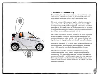 18
leave an impression*
>>Guerilla Marketing
To spur interaction between consumers and the smart brand, white
smart passion cabriolet models will be placed in high-traffic loca-
tions of urban areas such as office parks or recreation areas.
The white vehicle will have a decal applied to the interchangeable
color panel, which will state, “leave an impression,” and will be
accompanied by an ink pad. Passing people can stop and leave their
fingerprint on the car and check out the features offered by the smart
brand. Brochures, pamphlets, catalogs and other promotional materi-
als will also be present for consumers to look at.
The car will have several life-sized versions of the smart fingerprint
graphic on it when it is placed in its location to demonstrate what
consumers should do, and to provide a little surprise for those look-
ing closely at the fingerprints that have already been left on the car.
Cities being considered for locations in this effort include New York
City, Los Angeles, Miami, Houston and Philadelphia. More loca-
tions will be added as more dealerships are added to the map.
This effort is designed to communicate information regarding
customizable options, safety features and purchasing options to
consumers as well as providing an avenue to obtain feedback from
consumers. Since it is a cabriolet model, it also gives the target mar-
ket to opportunity to view the interior of the vehicle, see the acces-
sories available for smart models and discuss the vehicle with other
interested consumers.
 