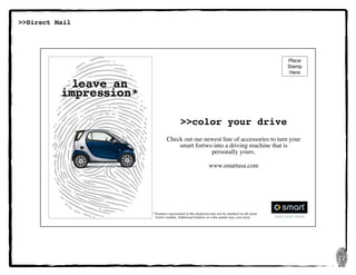 22
>>Direct Mail
leave an
impression*
*	Features represented in this depiction may not be standard on all smart 	
	 fortwo models. Additional features or color panels may cost extra.
>>color your drive
Check out our newest line of accessories to turn your
smart fortwo into a driving machine that is	
personally yours.
www.smartusa.com
Place
Stamp
Here
 