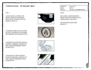 24
CLIENT:	 smart USA
JOB:	 	 :30 TV
TITLE:	 “LEAVE AN IMPRESSION”
Video
A HAND SETS A COFFEE CUP
DOWN. ZOOM IN ON FINGER-
PRINT WITH A SILHOUETTE OF
SMART CAR IN IT.
A FINGER PUSHES AN ELEVATOR
BUTTON. ZOOM IN ON ANOTHER
FINGERPRINT WITH SILHOUETTE.
A WOMAN’S HAND SETS DOWN A
COMPACT MIRROR. ZOOM IN ON
THE SAME FINGERPRINT WITH
SILHOUETTE.
A HAND PULLS AWAY FROM A
PIANO KEYBOARD. ZOOM IN ON
THE SAME FINGERPRINT WITH
SILHOUETTE.
Audio
RELAXING, LIGHT-HEARTED
MUSIC WITH NO LYRICS PLAYS
THROUGHOUT THE SPOT.
NO SPEAKING OR SOUND
EFFECTS.
>>Television: 30-Second Spot
 