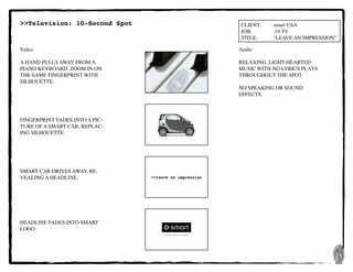 26
CLIENT:	 smart USA
JOB:	 	 :10 TV
TITLE:	 “LEAVE AN IMPRESSION”
Video
A HAND PULLS AWAY FROM A
PIANO KEYBOARD. ZOOM IN ON
THE SAME FINGERPRINT WITH
SILHOUETTE.
FINGERPRINT FADES INTO A PIC-
TURE OF A SMART CAR, REPLAC-
ING SILHOUETTE.
SMART CAR DRIVES AWAY, RE-
VEALING A HEADLINE.
HEADLINE FADES INTO SMART
LOGO.
Audio
RELAXING, LIGHT-HEARTED
MUSIC WITH NO LYRICS PLAYS
THROUGHOUT THE SPOT.
NO SPEAKING OR SOUND
EFFECTS.
>>Television: 10-Second Spot
>>leave an impression
 