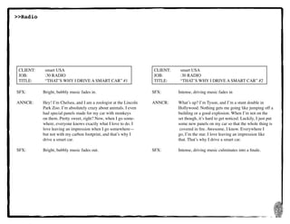 27
SFX:	 	 Bright, bubbly music fades in.
ANNCR:	 Hey! I’m Chelsea, and I am a zoologist at the Lincoln
	 	 Park Zoo. I’m absolutely crazy about animals. I even
	 	 had special panels made for my car with monkeys
	 	 on them. Pretty sweet, right? Now, when I go some-
	 	 where, everyone knows exactly what I love to do. I
	 	 love leaving an impression when I go somewhere—
	 	 but not with my carbon footprint, and that’s why I
	 	 drive a smart car.
SFX:	 	 Bright, bubbly music fades out.
CLIENT:	 smart USA
JOB:	 	 :30 RADIO
TITLE:	 “THAT’S WHY I DRIVE A SMART CAR” #1
SFX:	 	 Intense, driving music fades in
ANNCR:	 What’s up? I’m Tyson, and I’m a stunt double in
	 	 Hollywood. Nothing gets me going like jumping off a
	 	 building or a good explosion. When I’m not on the
	 	 set though, it’s hard to get noticed. Luckily, I just put
	 	 some new panels on my car so that the whole thing is
	 	 covered in fire. Awesome, I know. Everywhere I
	 	 go, I’m the star. I love leaving an impression like
	 	 that. That’s why I drive a smart car.
SFX:	 	 Intense, driving music culminates into a finale.
CLIENT:	 smart USA
JOB:	 	 :30 RADIO
TITLE:	 “THAT’S WHY I DRIVE A SMART CAR” #2
>>Radio
 