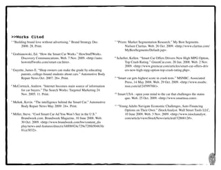 28
>>Works Cited
1
“Building brand love without advertising.” Brand Strategy Dec.
	 	 2008: 28. Print.
2
Grabianowski, Ed. “How the Smart Car Works.” HowStuffWorks.
	 	 Discovery Communications. Web. 7 Nov. 2009. <http://auto.
	 	 howstuffworks.com/smart-car.htm>.
3
Guyette, James E. “Shop owners can make the grade by educating
	 	 parents, college-bound students about cars.” Automotive Body
	 	 Repair News Oct. 2007: 26+. Print.
4
McCormick, Andrew. “Internet becomes main source of information
	 	 for car buyers.” The Search Works: Targeted Marketing 24
	 	 Nov. 2005: 11. Print.
5
Mehok, Kevin. “The intelligence behind the Smart Car.” Automotive
	 	 Body Repair News May 2009: 24+. Print.
6
Miller, Steve. “Cool Smart Car Ad You Won’t See in the U.S.”
	 	 Brandweek.com. Brandweek Magazine, 10 June 2008. Web.
	 	 30 Oct. 2009. <http://www.brandweek.com/bw/content_dis
	 	 play/news-and-features/direct/e3i8f0b924c729e72f6b50463fe
	 	 81ce3032>.
7
“Prizm: Market Segmentation Research.” My Best Segments.
	 	 Nielsen Claritas. Web. 26 Oct. 2009. <http://www.claritas.com/
	 	 MyBestSegments/Default.jsp>.
8
Schefter, Kellen. “Smart Car Offers Drivers New High MPG Option,
	 	 Top Crash Rating.” GreenCar.com. 20 Jan. 2008. Web. 2 Nov.
	 	 2009. <http://www.greencar.com/articles/smart-car-offers-driv
	 	 ers-new-high-mpg-option-top-crash-rating.php>.
9
“Smart car gets highest score in crash tests.” MSNBC. Associated
	 	 Press, 14 May 2008. Web. 29 Oct. 2009. <http://www.msnbc.
	 	 msn.com/id/24599768/>.
10
Smart USA - open your mind to the car that challenges the status
	 	 quo. Web. 25 Oct. 2009. <http://www.smartusa.com>.
11
“Young Adults Navigate Economic Challenges, Auto Financing
	 	 Options on Their Own.” iStockAnalyst. Wall Street Tools LLC,
	 	 10 June 2009. Web. 3 Nov. 2009. <http://www.istockanalyst.
	 	 com/article/viewiStockNews/articleid/3286812#>.
 
