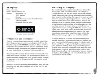 2
>>Company10
Name: smart USA
Parent Company: Daimler AG
Address:	 Mercedesstr. 137
	 	 70327 Stuttgart
	 	 Germany
Local:	 	 Penske Automotive Group (U.S. Distributor)
	 	 2555 Telegraph Rd.
	 	 Bloomfield Hills, MI 48302
>>Products and Services10
There are five smart fortwo models currently available in the United
States: the pure coupe, the passion coupe, the passion cabriolet, the
BRABUS coupe, and the BRABUS cabriolet. All of these models are
comprised of two doors and two seats, and have similar body designs.
The cabriolet models maintain the same body style and structure as
the coupe while offering the freedom of a soft, removable top.
The company offers a variety of accessories to customize each model
and to better serve its customers. This includes standard options, such
as audio equipment and panoramic roofs, as well as options to change
the appearance of the car through removable body panels in several
color options.
smart USA has over 70 dealerships across the United States with con-
centrations in or near large, urban areas such as New York City and
Los Angeles.
>>History of Company10
The smart brand started as a joint-venture between Daimler-Benz
and Swatch in 1994. The company’s name is an acronym for
“Swatch-Mercedes Art,” and their mission was to create a unique
vehicle that was safe, fuel-efficient, and would be short enough to
allow “nose-in” parallel parking. The engine of the smart car would
feature the quality and engineering expertise of a Mercedes-Benz,
while the Swatch brand would add an element of creativity and
uniqueness to the car’s design. In 1998, the smart fortwo debuted
in nine European countries and was an immediate success. A few
years later, however, the novelty of the car wore off, thus forc-
ing Daimler to consider a redesign. In 2006, they launched a new,
slightly larger model of the fortwo. The added safety features and
updated transmission boosted sales in 36 countries. The smart
fortwo finally made its debut in the United States in 2008. The
2009 smart fortwo ranges in price from $11,990 to $20,990.
In terms of design, the car is only 250 centimeters long and is
available in six colors. According to the 2008 EPA standards, the
smart fortwo has a fuel efficiency averaging 33 miles per gallon in
the city and 41 miles per gallon on the highway, with a maximum
speed of 90 miles per hour. While safety concerns have proven
to be one of the smart vehicle’s toughest selling points, the smart
fortwo meets or exceeds all federal government crash test stan-
dards. Along with a 5-star side crash rating, the Insurance Institute
for Highway Safety (IIHS) gave the fortwo the highest possible
scores for front and side crashes.9
 