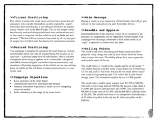 3
>>Current Positioning
Past efforts to market the smart micro-car have been aimed toward
consumers who consider themselves socially responsible. smart’s
fortwo has been advertised as a fuel-efficient alternative to popular
coupe vehicles such as the Mini Cooper. The car has not previously
been heavily marketed through traditional mass media outlets such
as television or magazine, but has relied on viral methods and web
presence.6
This has led to a consumer base made up of varying types
of people, few of which meet the criteria of a mainstream consumer.
>>Desired Positioning
This campaign is designed to reposition the smart brand as a trendy,
customizable option not only for transportation, but to serve as an
accessory—a personal expression of individuality. This is executed
through the showcasing of options such as removable color panels
and added features designed to transform the unconventional, and
sometimes off-putting appearance of the vehicle into an eye-catching
piece of mobile art that will leave a lasting impression on everyone
on the road.
>>Campaign Objectives
•	 Raise awareness of the smart brand
•	 Communicate options to personalize the product
•	 Persuade consumers to purchase a smart car over competing 	 	
	 micro-car models
•	 Build confidence in the image of the smart brand
>>Main Message
Buying a smart car is an expression of individuality that will get you
noticed on the road and set you apart from other drivers.
>>Benefits and Appeals
Important benefits of the smart car consist of its versatility of ap-
pearance, its adaptability, and its expression of individuality. Our
campaign will encourage consumers to look at the smart car as
“edgy” as opposed to conservative and plain.
>>Selling Points
The smart brand offers interchangeable body panels that allow
people to easily change the color of their fortwo while the frame
color remains the same. This ability allows for a more expressive
and versitile aspect of the car.
The smart fortwo is “small on the outside and big on the inside.”10
The models that are available in the United States are 8.8 feet long,
5.1 feet tall, and 5.1 feet wide. You can fit two smart fortwo micro-
cars in one average parking spot. The vehicle has 8 cubic feet of
storage space. The estimated weight of the car is 1,808 pounds.
The smart fortwo models range in price from $11,990 to $20,990.
The fortwo pure coupe starts at $11,990, the passion coupe starts at
$13,990, the passion cabriolet starts at $16,990. The smart fortwo
BRABUS coupe starts at $17,990, and the BRABUS cabriolet starts
at $20,990. The models also have a very competitive fuel efficiency
of 33 miles per gallon in the city and 41 miles per gallon on the
highway.
 
