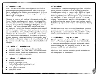 5
>>Competition
With a market as diverse as this one, competition varies based on
a customer’s reasons for purchasing a smart micro-car. If they are
buying one based on fuel efficiency, a competitor may be the Toyota
Prius. If they like the size of the vehicle, a competitor may be the
Mini Cooper, made by BMW.
The smart car is not the only small and efficient car in its class. The
Toyota Prius has more horsepower in both its gas engine and elec-
tric motor. It also surpasses the smart fortwo in terms of efficiency,
averaging 60 mpg in the city and 51 mpg on the highway. Honda’s
Fit model is also slightly larger and faster than the fortwo and is
not much more expensive than the smart model with a base price of
$15,000. Finally, the Mini Cooper, which was formerly the smallest
car sold in the United States, lacks fuel efficiency, and costs consider-
ably more than the smart models. As a result, Mini Cooper owners
pay for style over practicality. Overall, the fortwo is the most fuel-
efficient non-hybrid gasoline powered vehicle on the market today.10
Obviously, its results cannot compare to the mpg numbers of a hybrid,
but its unconventional style and uniqueness is definitely the basis of
its appeal.
>>Frames of Reference
•	 smart car is not just fuel-efficient, but a friend of Earth.
•	 smart car is not just a great value, but is a long-term investment.
•	 smart car is not just different, but an expression of individuality.
•	 smart car is not compact, it’s just right.
>>Points of Difference
•	 Smallest car on the market
•	 Most fuel-efficient non-hybrid
•	 Quality of a Mercedes without the price tag
•	 Interchangeable color panels
•	 Looks different on the road
•	 Unparalleled design
>>Barriers
Our main barrier will be removing the perception that size implies
safety. The smart fortwo was given the highest crash-test scores
by the Insurance Institute for Highway Safety (IIHS)9
, so when it
comes to the smart models, bigger is not always better. Another
barrier might be the cost of the smart options. Many consumers that
are looking for a car that is fuel-efficient also want it to be cost-
efficient. Compared to many other fuel-efficient competitors such
as the Toyota Prius, the value of the base price, combined with the
fuel-efficiency, may not be the most cost-efficient option in the long
run.
The appearance of the smart fortwo is perhaps the most prominent
obstacle to overcome. Its unconventional body and size give it a
European flare that is unprecedented in the United States, and buy-
ers have proven to be hesitant in purchasing one because of this.
>>Additional Key Factors
The lack of previous advertising efforts in the United States pro-
vides a base for building a brand with few strong preconceptions
of the product. Consumers have only their opinions and word-of-
mouth notions to base their purchasing decisions on, which are
much less credible than facts and statistics.
This lack of media coverage also allows space to build brand loy-
alty among owners of smart models.
 