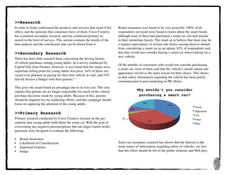 7
>>Research
In order to better understand the products and services that smart USA
offers, and the opinions that consumers have of them, Crave Creative
has examined secondary research, and has conducted primary re-
search in the form of surveys. This section contains the results of the
data analysis and the conclusions that can be drawn from it.
>>Secondary Research
There has been little research done concerning the driving factors
of vehicle purchases among young adults. In a survey conducted by
Capital One Auto Finance, however, it was found that the single most
important selling point for young adults was price. 44% of those sur-
veyed even planned on paying for their first vehicle in cash, and 52%
did not discuss a budget with their parents.11
This gives the smart brand an advantage due to its low cost. This also
implies that parents are no longer responsible for much of the vehicle
purchase decisions made by young adults. Because of this, parents
should be targeted less by marketing efforts, and this campaign should
focus on capturing the attention of the young adults.
>>Primary Research
Primary research conducted by Crave Creative focused on the per-
ceptions that young adults hold about the smart car. With the goal of
overcoming any negative preconceptions that our target market holds,
questions were designed to evaluate the following:
•	 Brand Awareness
•	 Likelihood of Consideration
•	 Important Features
•	 Image
Brand awareness was found to be very powerful. 100% of all
respondents surveyed were found to know about the smart brand,
although none of them had purchased a smart car, nor had anyone
in their immediate family. This leads us to believe that there may be
a negative perception, or at least one factor causing them to abstain
from considering a smart car as an option. 82% of respondents said
that they would not consider buying a smart car when looking for a
new vehicle.
Of the number of consumers who would not consider purchasing
a smart car, most of them said that the vehicle’s unsafe nature and
appearance served as the main reason for their choice. This shows
us that safety information regarding the vehicle has been poorly
communicated in past marketing or PR efforts.
Why wouldn’t you consider
purchasing a smart car?
Since our secondary research has shown that the Internet is the
main source of information regarding safety of vehicles, we feel
that this effort should be left to the public relations and Web pres-
 