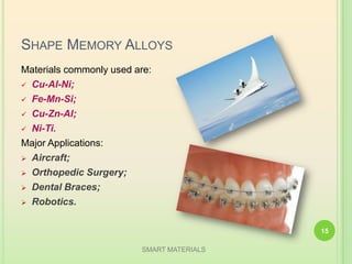 SHAPE MEMORY ALLOYS
Materials commonly used are:
 Cu-Al-Ni;
 Fe-Mn-Si;
 Cu-Zn-Al;
 Ni-Ti.
Major Applications:
 Aircraft;
 Orthopedic Surgery;
 Dental Braces;
 Robotics.
SMART MATERIALS
15
 