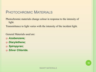 PHOTOCHROMIC MATERIALS
Photochromic materials change colour in response to the intensity of
light.
Transmittance to light varies with the intensity of the incident light.
General Materials used are:
 Azobenzene;
 Diarylethene;
 Spiropyran;
 Silver Chloride.
SMART MATERIALS
19
 