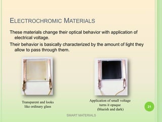 ELECTROCHROMIC MATERIALS
These materials change their optical behavior with application of
electrical voltage.
Their behavior is basically characterized by the amount of light they
allow to pass through them.
Transparent and looks
like ordinary glass
Application of small voltage
turns it opaque
(blueish and dark)
SMART MATERIALS
21
 