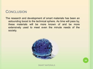 CONCLUSION
The research and development of smart materials has been an
astounding boost to the technical sphere. As time will pass by,
these materials will be more known of and be more
extensively used to meet even the minute needs of the
society.
SMART MATERIALS
24
 
