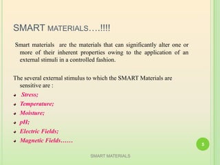 SMART MATERIALS….!!!!
Smart materials are the materials that can significantly alter one or
more of their inherent properties owing to the application of an
external stimuli in a controlled fashion.
The several external stimulus to which the SMART Materials are
sensitive are :
Stress;
Temperature;
Moisture;
pH;
Electric Fields;
Magnetic Fields……
SMART MATERIALS
5
 