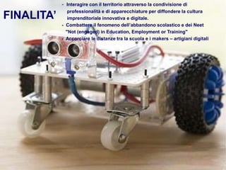 FINALITA’
- Interagire con il territorio attraverso la condivisione di
professionalità e di apparecchiature per diffondere la cultura
imprenditoriale innovativa e digitale.
- Combattere il fenomeno dell’abbandono scolastico e dei Neet
"Not (engaged) in Education, Employment or Training"
- Accorciare le distanze tra la scuola e i makers – artigiani digitali
 